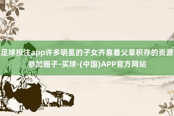 足球投注app许多明星的子女齐靠着父辈积存的资源参加圈子-买球·(中国)APP官方网站